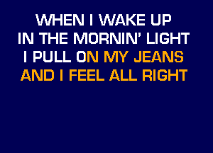 INHEN I WAKE UP
IN THE MORNINI LIGHT
I PULL ON MY JEANS
AND I FEEL ALL RIGHT