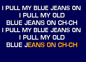 I PULL MY BLUE JEANS ON
I PULL MY OLD

BLUE JEANS 0N CH-CH
l PULL MY BLUE JEANS ON

I PULL MY OLD
BLUE JEANS 0N CH-CH