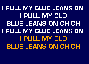 I PULL MY BLUE JEANS ON
I PULL MY OLD

BLUE JEANS 0N CH-CH
l PULL MY BLUE JEANS ON

I PULL MY OLD
BLUE JEANS 0N CH-CH