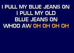 l PULL MY BLUE JEANS ON
I PULL MY OLD
BLUE JEANS 0N

VVHOO AW 0H 0H 0H 0H