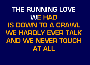 THE RUNNING LOVE
WE HAD
IS DOWN TO A CRAWL
WE HARDLY EVER TALK
AND WE NEVER TOUCH
AT ALL