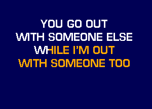 YOU GO OUT
WITH SOMEONE ELSE
WHILE I'M OUT
WITH SOMEONE T00
