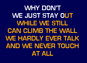 WHY DON'T
WE JUST STAY OUT
WHILE WE STILL
CAN CLIMB THE WALL
WE HARDLY EVER TALK
AND WE NEVER TOUCH
AT ALL