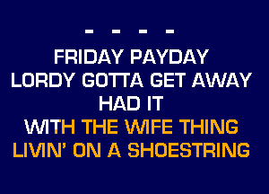 FRIDAY PAYDAY
LORDY GOTTA GET AWAY
HAD IT
WITH THE WIFE THING
LIVIN' ON A SHOESTRING