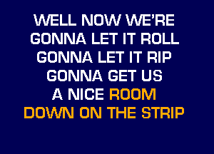 WELL NOW WE'RE
GONNA LET IT ROLL
GONNA LET IT RIP
GONNA GET US
A NICE ROOM
DOWN ON THE STRIP