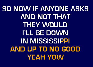80 NOW IF ANYONE ASKS
AND NOT THAT
THEY WOULD
I'LL BE DOWN
IN MISSISSIPPI
AND UP T0 NO GOOD
YEAH YOW