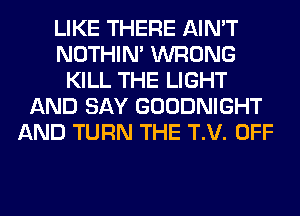 LIKE THERE AIN'T
NOTHIN' WRONG
KILL THE LIGHT
AND SAY GOODNIGHT
AND TURN THE T.V. OFF
