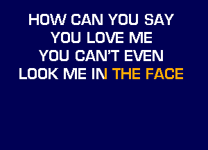 HOW CAN YOU SAY
YOU LOVE ME
YOU CAN'T EVEN
LOOK ME IN THE FACE