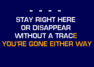 STAY RIGHT HERE
OR DISAPPEAR
WITHOUT A TRACE
YOU'RE GONE EITHER WAY