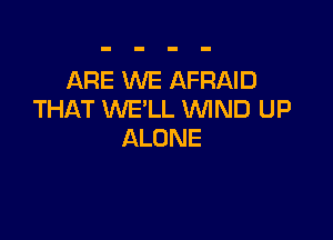 ARE XNE AFRAID
THAT WE'LL WIND UP

ALONE