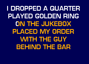 I DROPPED A QUARTER
PLAYED GOLDEN RING
ON THE JUKEBOX
PLACED MY ORDER
WITH THE GUY
BEHIND THE BAR