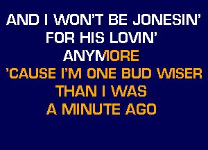 AND I WON'T BE JONESIN'
FOR HIS LOVIN'

ANYMORE
'CAUSE I'M ONE BUD VVISER

THAN I WAS
A MINUTE AGO