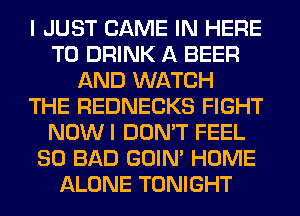 I JUST GAME IN HERE
TO DRINK A BEER
AND WATCH
THE REDNECKS FIGHT
NOWI DON'T FEEL
SO BAD GOIN' HOME
ALONE TONIGHT