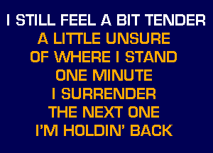 I STILL FEEL A BIT TENDER
A LITTLE UNSURE
0F INHERE I STAND
ONE MINUTE
I SURRENDER
THE NEXT ONE
I'M HOLDIN' BACK