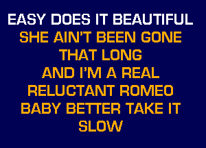 EASY DOES IT BEAUTIFUL
SHE AIN'T BEEN GONE
THAT LONG
AND I'M A REAL
RELUCTANT ROMEO
BABY BETTER TAKE IT
SLOW