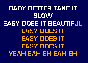 BABY BETTER TAKE IT
SLOW
EASY DOES IT BEAUTIFUL
EASY DOES IT
EASY DOES IT
EASY DOES IT
YEAH EAH EH EAH EH