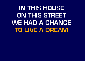 IN THIS HOUSE
ON THIS STREET
WE HAD A CHANCE
TO LIVE A DREAM