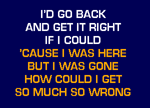 I'D GO BACK
AND GET IT RIGHT
IF I COULD
'CAUSE I WAS HERE
BUT I WAS GONE
HOW COULD I GET
SO MUCH SO WRONG