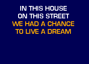 IN THIS HOUSE
ON THIS STREET
WE HAD A CHANCE
TO LIVE A DREAM