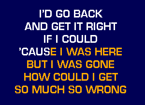 I'D GO BACK
AND GET IT RIGHT
IF I COULD
'CAUSE I WAS HERE
BUT I WAS GONE
HOW COULD I GET
SO MUCH SO WRONG