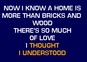 NOW I KNOW A HOME IS
MORE THAN BRICKS AND
WOOD
THERE'S SO MUCH
OF LOVE
I THOUGHT
I UNDERSTOOD