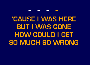 'CAUSE I WAS HERE
BUT I WAS GONE
HOW COULD I GET

SO MUCH SO WRONG