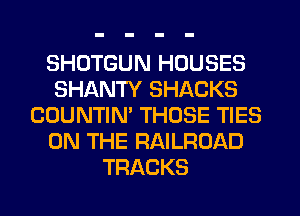 SHDTGUN HOUSES
SHANTY SHACKS
COUNTIN' THOSE TIES
ON THE RAILROAD
TRACKS