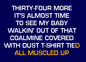 THIRTY-FOUR MORE
ITS ALMOST TIME
TO SEE MY BABY
WALKIN' OUT OF THAT
COALMINE COVERED
WITH DUST T-SHIRT TIED
ALL MUSCLED UP