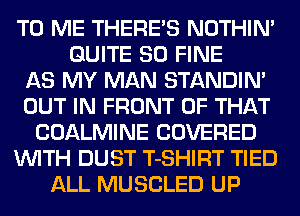 TO ME THERE'S NOTHIN'
QUITE SO FINE
AS MY MAN STANDIN'
OUT IN FRONT OF THAT
COALMINE COVERED
WITH DUST T-SHIRT TIED
ALL MUSCLED UP