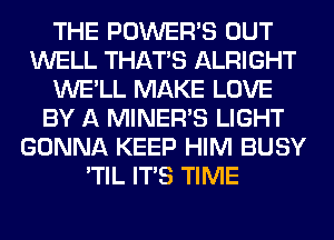THE POWER'S OUT
WELL THAT'S ALRIGHT
WE'LL MAKE LOVE
BY A MINERB LIGHT
GONNA KEEP HIM BUSY
'TIL ITS TIME