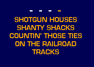 SHDTGUN HOUSES
SHANTY SHACKS
COUNTIN' THOSE TIES
ON THE RAILROAD
TRACKS