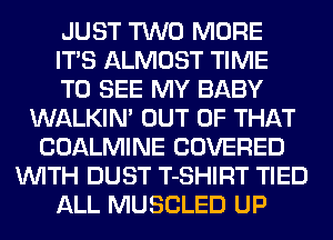 JUST TWO MORE
ITS ALMOST TIME
TO SEE MY BABY
WALKIN' OUT OF THAT
COALMINE COVERED
WITH DUST T-SHIRT TIED
ALL MUSCLED UP