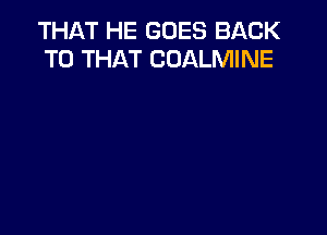 THAT HE GOES BACK
TO THAT COALMINE