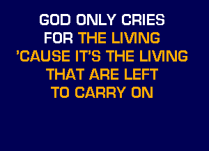 GOD ONLY CRIES
FOR THE LIVING
'CAUSE ITS THE LIVING
THAT ARE LEFT
TO CARRY 0N