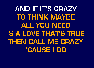 AND IF ITS CRAZY
T0 THINK MAYBE
ALL YOU NEED
IS A LOVE THAT'S TRUE
THEN CALL ME CRAZY
'CAUSE I DO