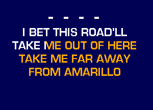 I BET THIS ROAD'LL
TAKE ME OUT OF HERE
TAKE ME FAR AWAY
FROM AMARILLO