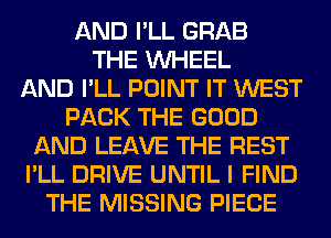 AND I'LL GRAB
THE WHEEL
AND I'LL POINT IT WEST
PACK THE GOOD
AND LEAVE THE REST
I'LL DRIVE UNTIL I FIND
THE MISSING PIECE