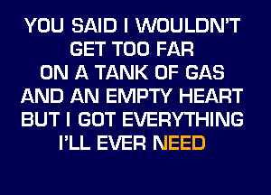 YOU SAID I WOULDN'T
GET T00 FAR
ON A TANK 0F GAS
AND AN EMPTY HEART
BUT I GOT EVERYTHING
I'LL EVER NEED