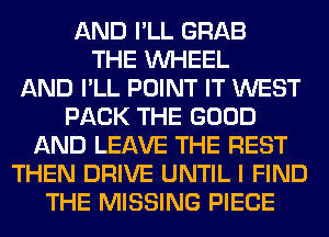 AND I'LL GRAB
THE WHEEL
AND I'LL POINT IT WEST
PACK THE GOOD
AND LEAVE THE REST
THEN DRIVE UNTIL I FIND
THE MISSING PIECE