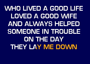 WHO LIVED A GOOD LIFE
LOVED A GOOD WIFE
AND ALWAYS HELPED
SOMEONE IN TROUBLE
ON THE DAY
THEY LAY ME DOWN