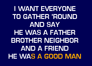 I WANT EVERYONE
T0 GATHER 'ROUND
AND SAY
HE WAS A FATHER
BROTHER NEIGHBOR
AND A FRIEND
HE WAS A GOOD MAN