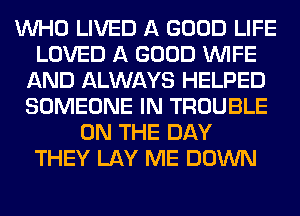 WHO LIVED A GOOD LIFE
LOVED A GOOD WIFE
AND ALWAYS HELPED
SOMEONE IN TROUBLE
ON THE DAY
THEY LAY ME DOWN