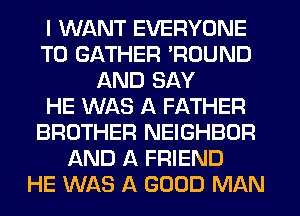 I WANT EVERYONE
T0 GATHER 'ROUND
AND SAY
HE WAS A FATHER
BROTHER NEIGHBOR
AND A FRIEND
HE WAS A GOOD MAN