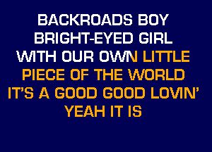 BACKROADS BOY
BRIGHT-EYED GIRL
WITH OUR OWN LITI'LE
PIECE OF THE WORLD
ITS A GOOD GOOD LOVIN'
YEAH IT IS