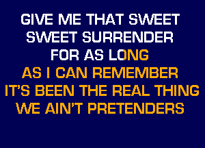 GIVE ME THAT SWEET
SWEET SURRENDER
FOR AS LONG
AS I CAN REMEMBER
ITS BEEN THE REAL THING
WE AIN'T PRETENDERS