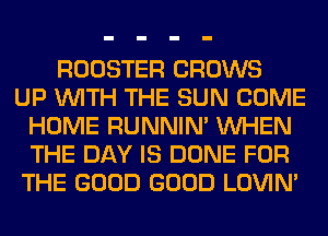 ROOSTER GROWS
UP WITH THE SUN COME
HOME RUNNIN' WHEN
THE DAY IS DONE FOR
THE GOOD GOOD LOVIN'