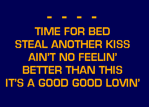 TIME FOR BED
STEAL ANOTHER KISS
AIN'T N0 FEELIM
BETTER THAN THIS
ITS A GOOD GOOD LOVIN'