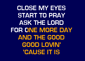 CLOSE MY EYES
START T0 PRAY
ASK THE LORD
FOR ONE MORE DAY
AND THE GOOD
GOOD LOVIN'
TZAUSE IT IS