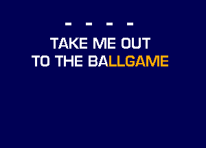 TAKE ME OUT
TO THE BALLGAME