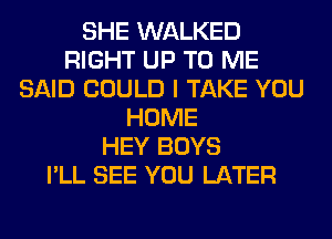 SHE WALKED
RIGHT UP TO ME
SAID COULD I TAKE YOU
HOME
HEY BOYS
I'LL SEE YOU LATER